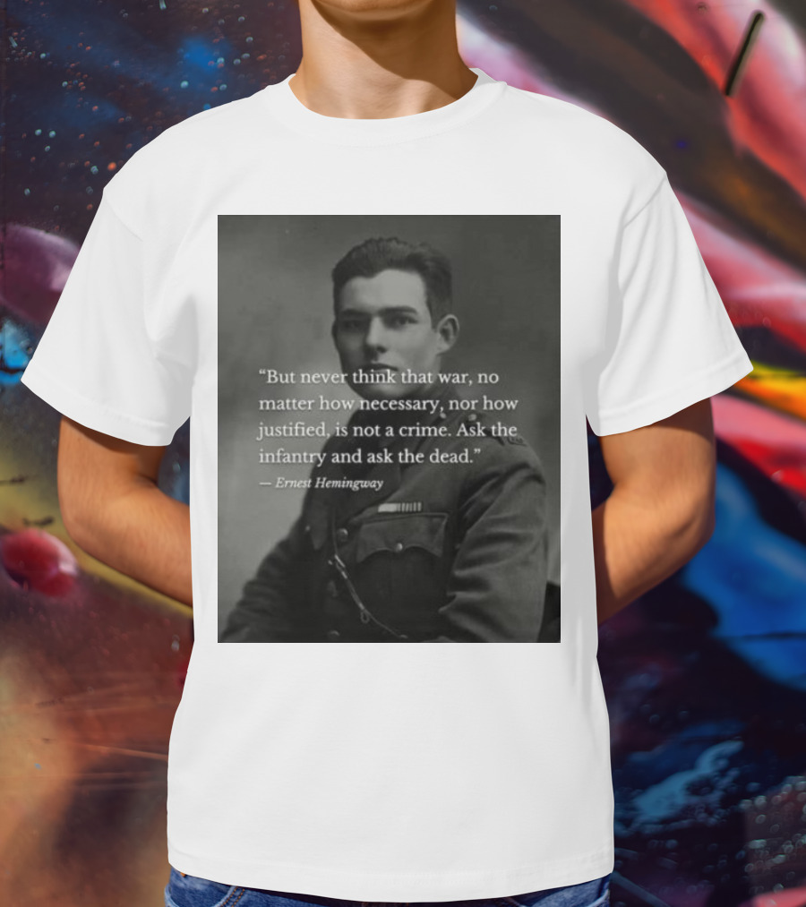 Ernest Hemingway But Never Think That War No Matter How Necessary Nor How Justified Is Not A Crime Ask The Infantry And Ask The Dead T-Shirt