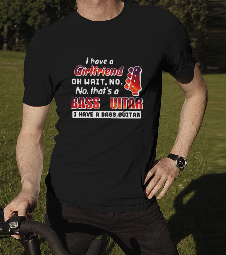 I Have A Girlfriend Oh Wait No No That’s A Bass Guitar I Have A Bass Guitar T-Shirt