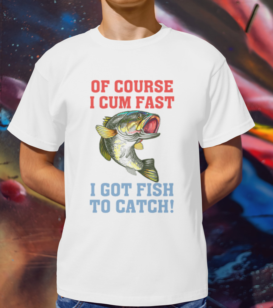 OF COURSE I CUM FAST I GOT FISH TO CATCH T-Shirt