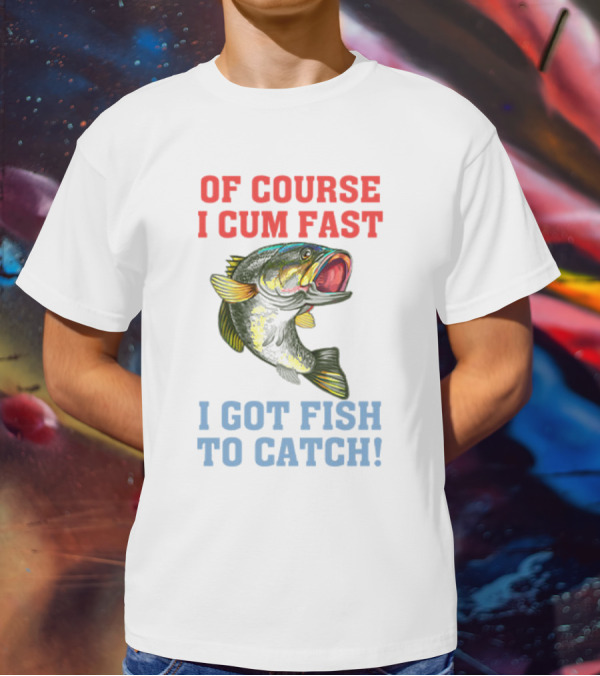 OF COURSE I CUM FAST I GOT FISH TO CATCH T-Shirt