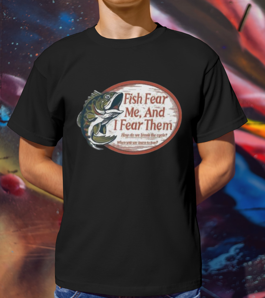 Fish Fear Me And I Fear Them How Do We Break The Cycle When Will We Learn To Love T-Shirt