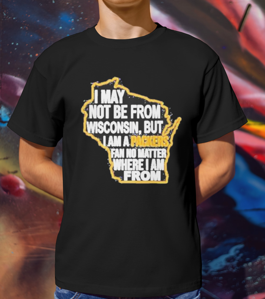 Gopackgo I May Not Be From Wisconsin But I Am A Packers Fan No Matter Where I Am From Wisconsin Packers T-Shirt