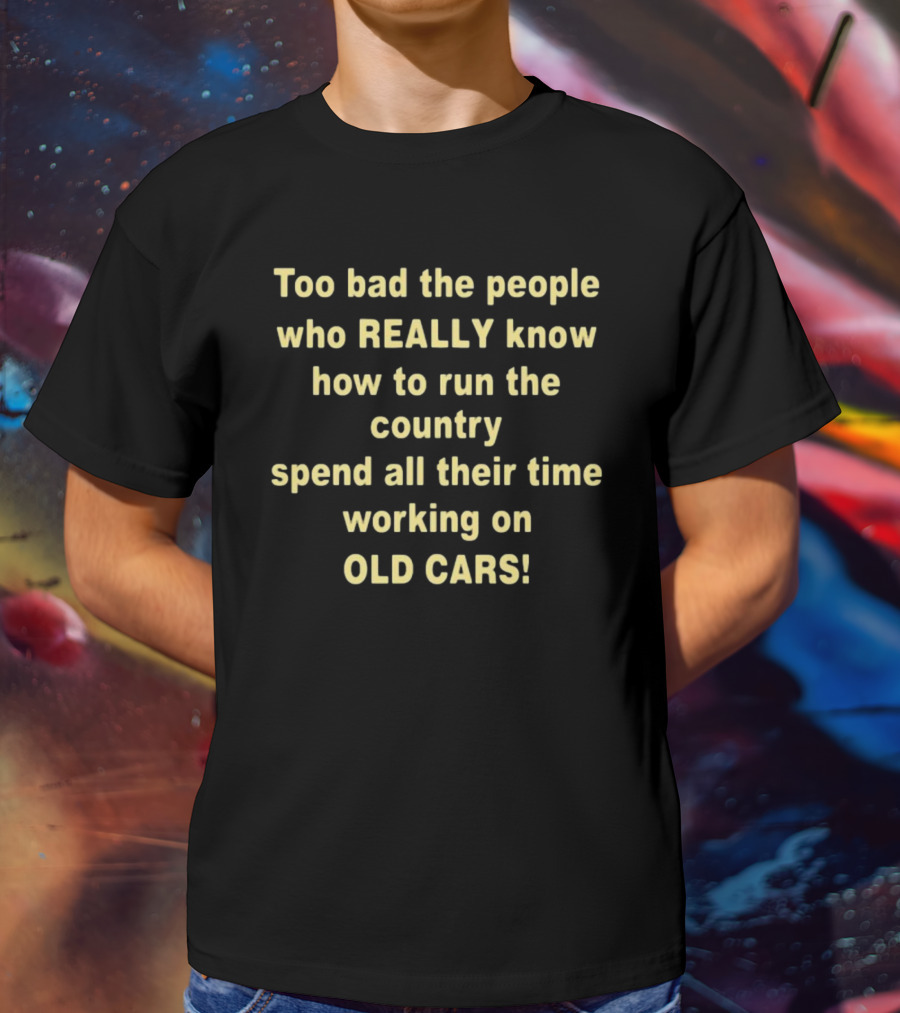 Too Bad The People Really Know How To Run The Country Spend All Their Time Working On Old Cars T-Shirt