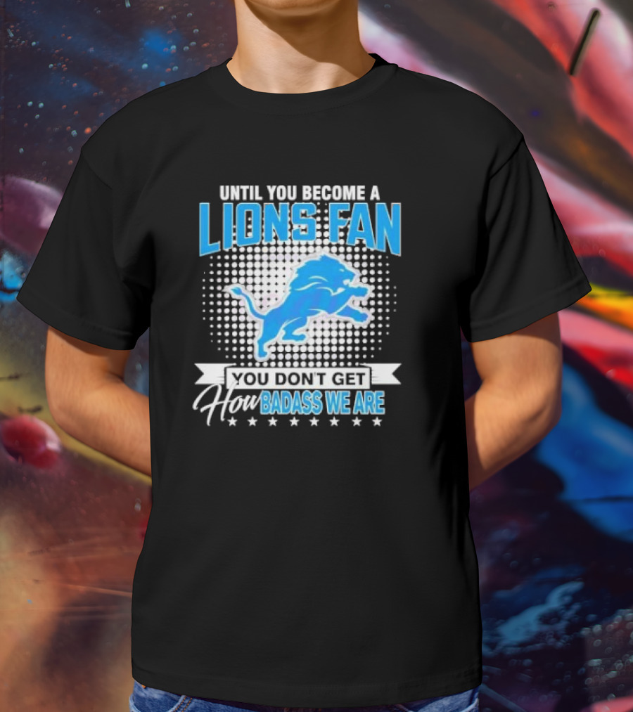 Until You Become A Lions Fan You Don’t Get How Badass We Are T-Shirt