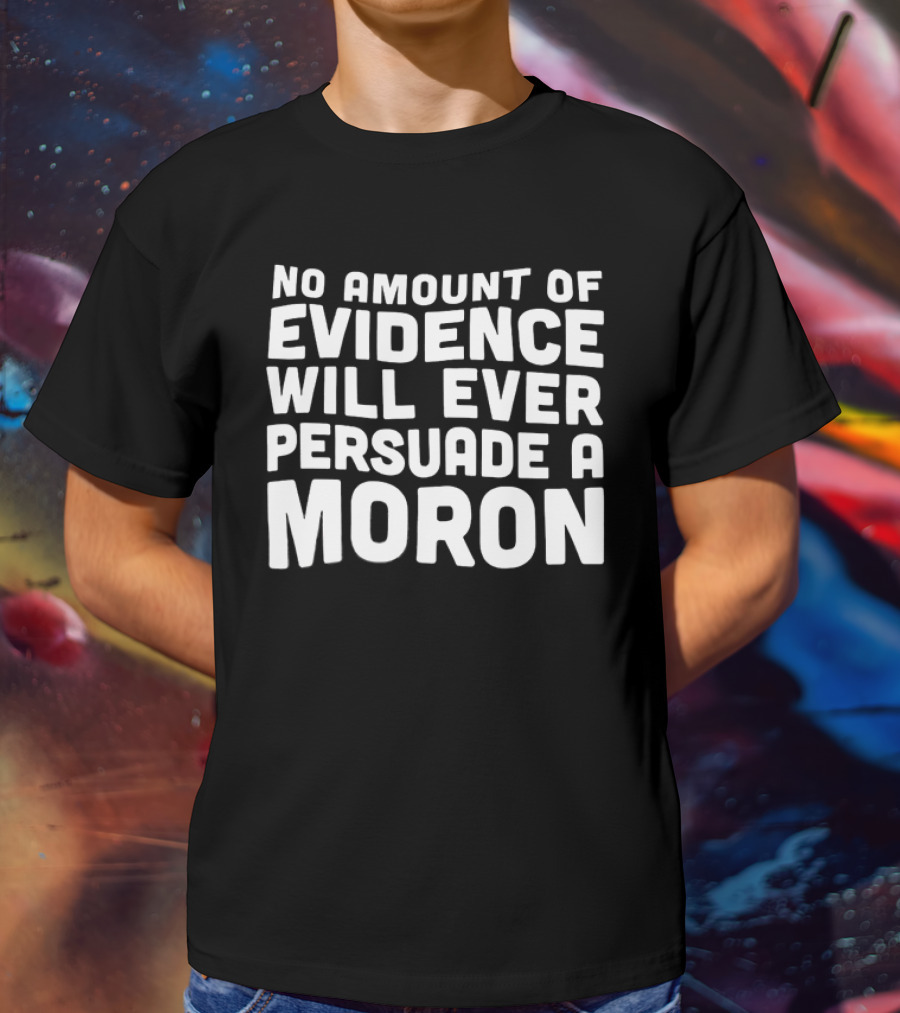 No Amount Of Evidence Will Ever Persuade A Moron T-Shirt