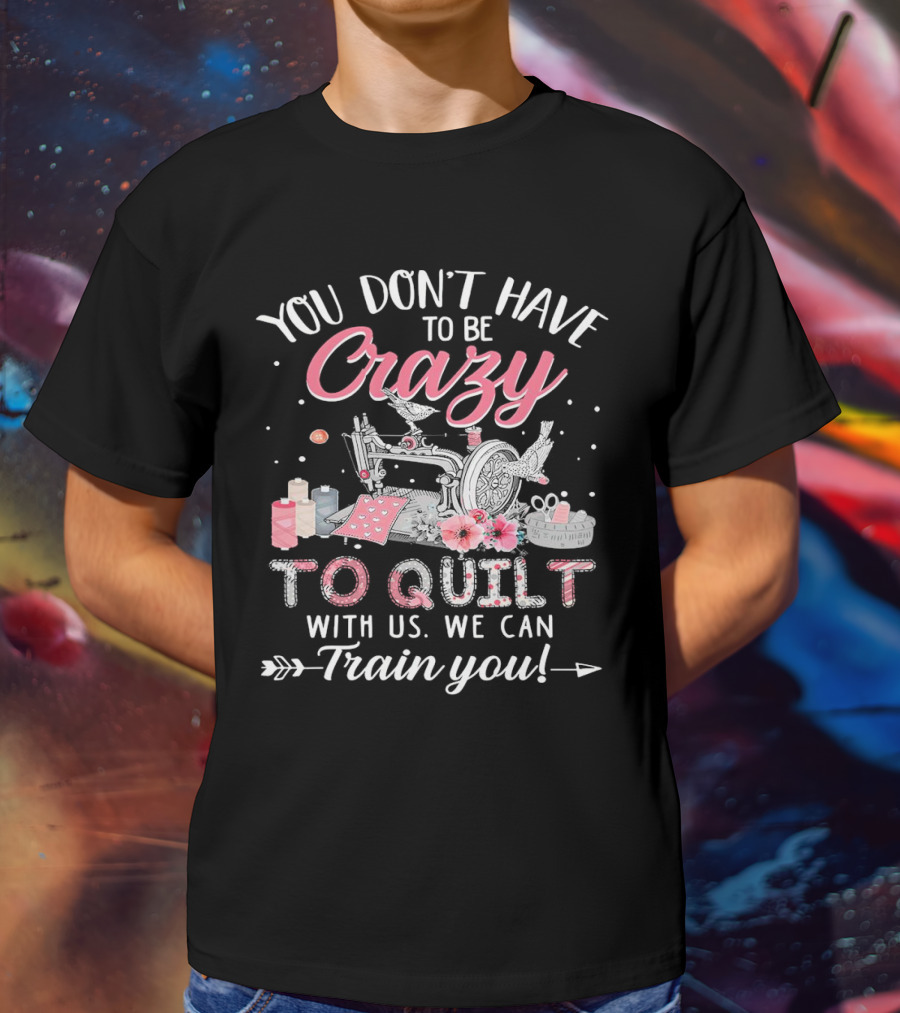 You Don’t Have To Be Crazy Sewing Machine Quilting Fun Train You T-Shirt