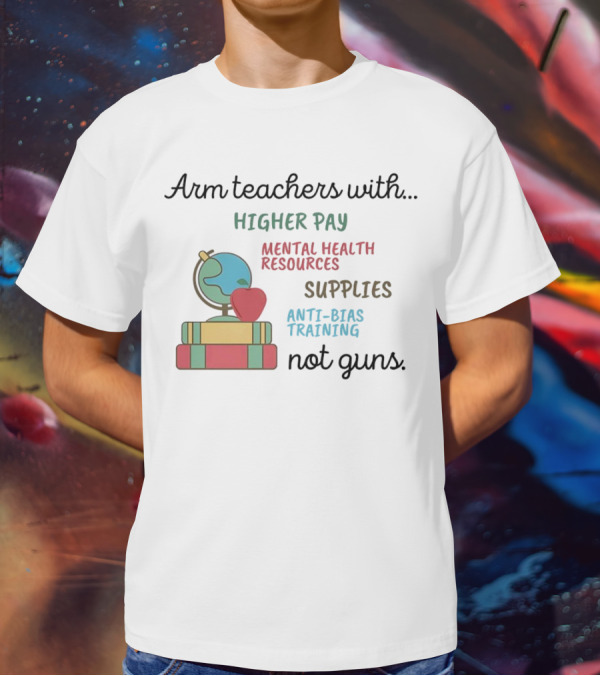 Arm Teachers With Higher Pay Mental Health Resources Supplies Anti-Bias Training Not Guns T-Shirt