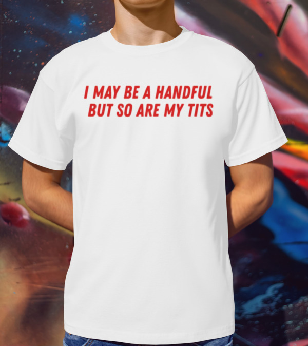 I May Be A Handful But So Are My Tits T-Shirt