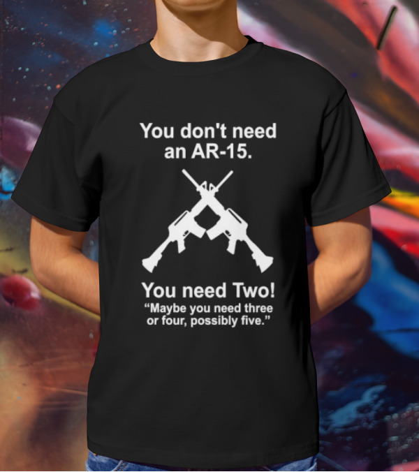 You Don't Need An AR-15 You Need Two Maybe Three Or Four Possibly Five T-Shirt