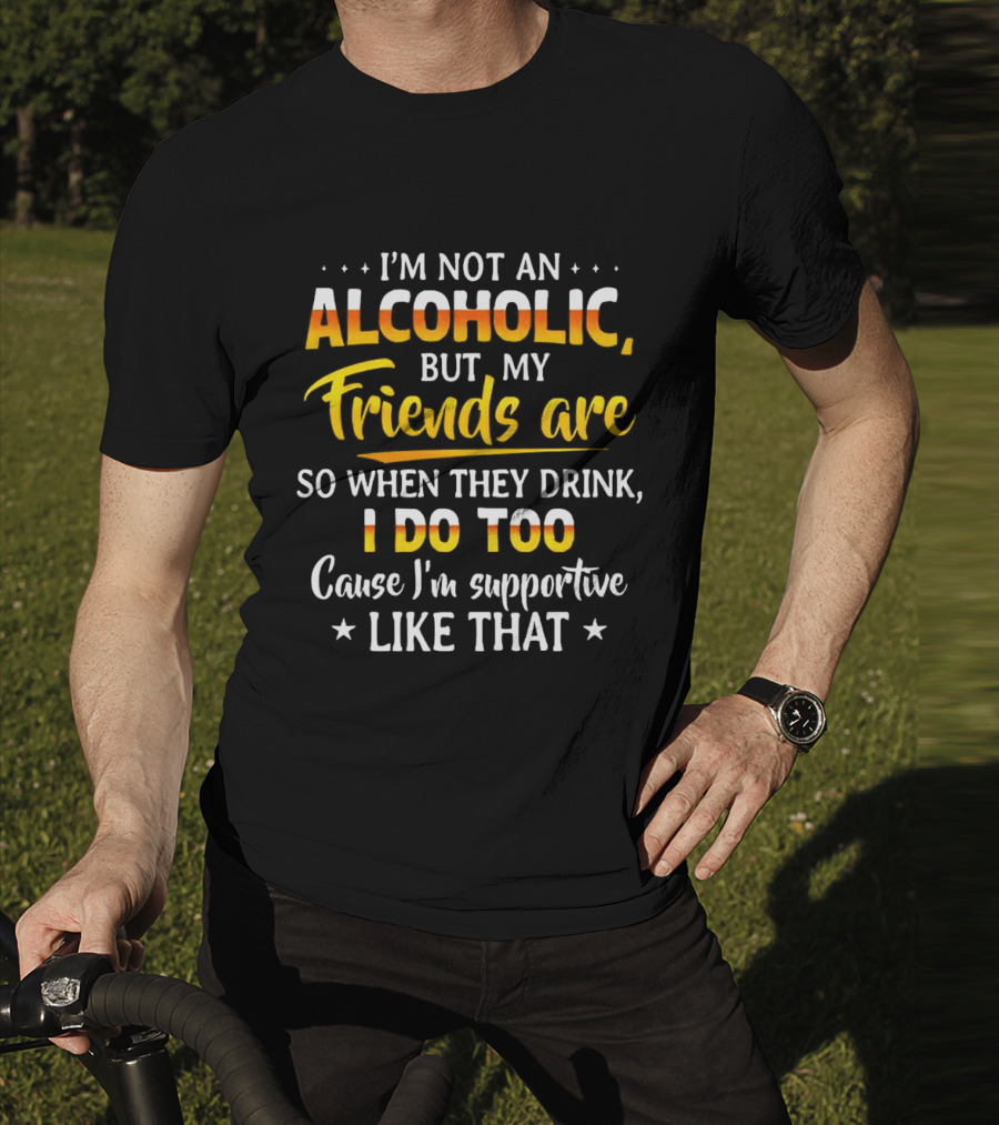 I’m Not An Alcoholic But My Friends Are So When They Drink I Do Too Cause I’m Supportive Like That T-Shirt