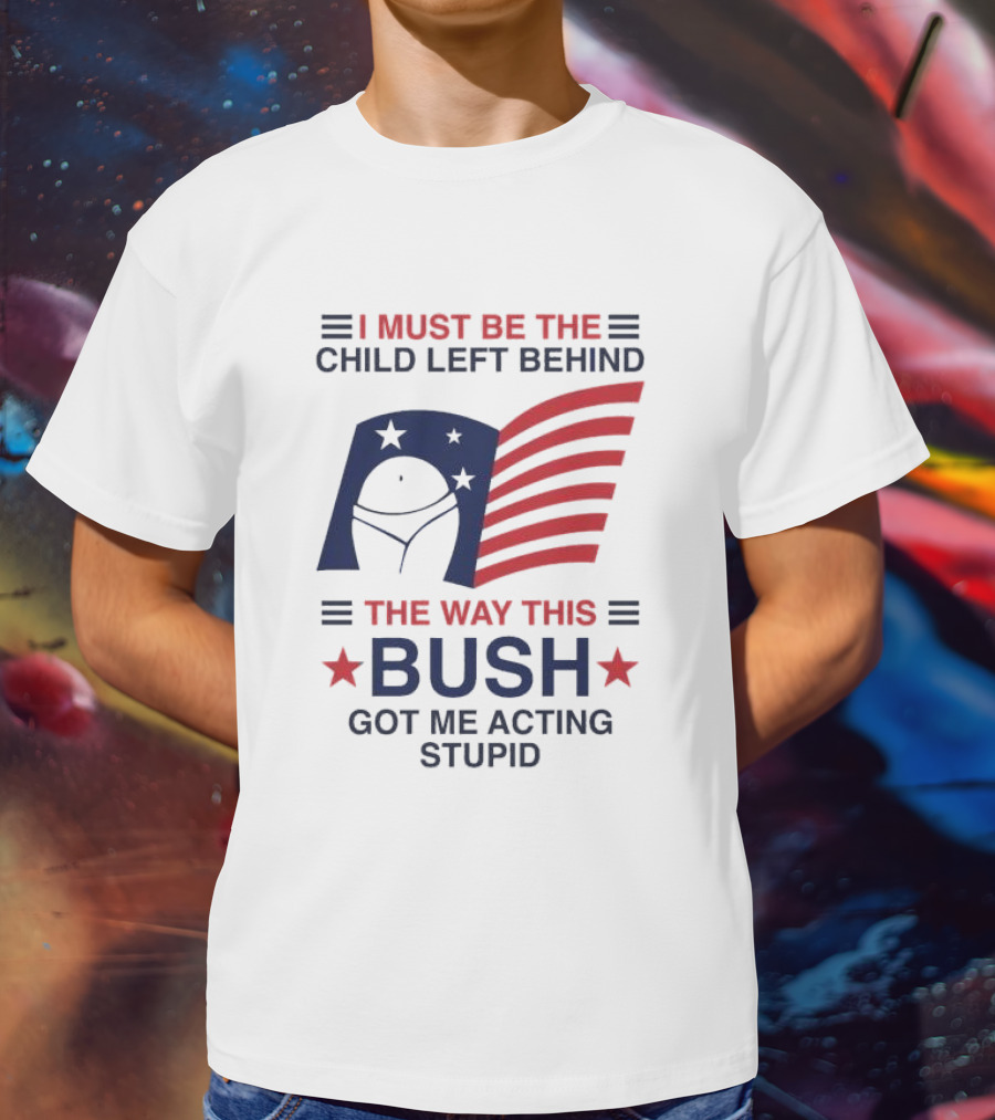 I Must Be The Child Left Behind The Way This Bush Got Me Acting Stupid Patriotic Humor Flag Stars T-Shirt